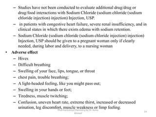 – Studies have not been conducted to evaluate additional drug/drug or
drug/food interactions with Sodium Chloride (sodium chloride (sodium
chloride injection) injection) Injection, USP.
– in patients with congestive heart failure, severe renal insufficiency, and in
clinical states in which there exists edema with sodium retention.
– Sodium Chloride (sodium chloride (sodium chloride injection) injection)
Injection, USP should be given to a pregnant woman only if clearly
needed, during labor and delivery, to a nursing woman
• Adverse effect
– Hives
– Difficult breathing
– Swelling of your face, lips, tongue, or throat
– chest pain, trouble breathing;
– A light-headed feeling, like you might pass out;
– Swelling in your hands or feet;
– Tiredness, muscle twitching;
– Confusion, uneven heart rate, extreme thirst, increased or decreased
urination, leg discomfort, muscle weakness or limp feeling.
14
Pharmaceutical Chemistry by Dr. Asma
Ahmed
 