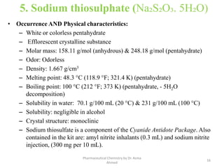 5. Sodium thiosulphate (Na₂S₂O₃. 5H₂O)
• Occurrence AND Physical characteristics:
– White or colorless pentahydrate
– Efflorescent crystalline substance
– Molar mass: 158.11 g/mol (anhydrous) & 248.18 g/mol (pentahydrate)
– Odor: Odorless
– Density: 1.667 g/cm3
– Melting point: 48.3 °C (118.9 °F; 321.4 K) (pentahydrate)
– Boiling point: 100 °C (212 °F; 373 K) (pentahydrate, - 5H2O
decomposition)
– Solubility in water: 70.1 g/100 mL (20 °C) & 231 g/100 mL (100 °C)
– Solubility: negligible in alcohol
– Crystal structure: monoclinic
– Sodium thiosulfate is a component of the Cyanide Antidote Package. Also
contained in the kit are: amyl nitrite inhalants (0.3 mL) and sodium nitrite
injection, (300 mg per 10 mL).
16
Pharmaceutical Chemistry by Dr. Asma
Ahmed
 
