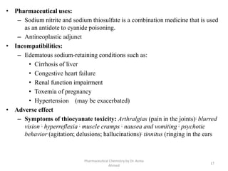 • Pharmaceutical uses:
– Sodium nitrite and sodium thiosulfate is a combination medicine that is used
as an antidote to cyanide poisoning.
– Antineoplastic adjunct
• Incompatibilities:
– Edematous sodium-retaining conditions such as:
• Cirrhosis of liver
• Congestive heart failure
• Renal function impairment
• Toxemia of pregnancy
• Hypertension (may be exacerbated)
• Adverse effect
– Symptoms of thiocyanate toxicity: Arthralgias (pain in the joints); blurred
vision ; hyperreflexia ; muscle cramps ; nausea and vomiting ; psychotic
behavior (agitation; delusions; hallucinations); tinnitus (ringing in the ears
Pharmaceutical Chemistry by Dr. Asma
Ahmed
17
 