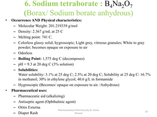 6. Sodium tetraborate : B4Na2O7
(Borax/ Sodium borate anhydrous)
• Occurrence AND Physical characteristics:
– Molecular Weight: 201.219339 g/mol
– Density: 2.367 g/mL at 25 C
– Melting point: 741 C.
– Colorless glassy solid; hygroscopic; Light grey, vitreous granules; White to gray
powder; becomes opaque on exposure to air
– Odorless
– Boiling Point: 1,575 deg C (decomposes)
– pH = 9.3 at 20 deg C (3% solution)
– Solubilities:
Water solubility: 3.1% at 25 deg C; 2.5% at 20 deg C; Solubility at 25 deg C: 16.7%
in methanol; 30% in ethylene glycol; 40.6 g/L in formamide
– Hygroscopic (Becomes/ opaque on exposure to air. /Anhydrous)
• Pharmaceutical uses:
– Pharmaceutic aid (alkalizing)
– Antiseptic agent (Ophthalmic agent)
– Otitis Externa
– Diaper Rash 19
Pharmaceutical Chemistry by Dr. Asma
Ahmed
 