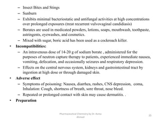 – Insect Bites and Stings
– Sunburn
– Exhibits minimal bacteriostatic and antifungal activities at high concentrations
over prolonged exposures (treat recurrent vulvovaginal candidiasis)
– Borates are used in medicated powders, lotions, soaps, mouthwash, toothpaste,
astringents, eyewashes, and cosmetics.
– Mixed with sugar, boric acid has been used as a cockroach killer.
• Incompatibilities:
– An intravenous dose of 14-20 g of sodium borate , administered for the
purposes of neutron capture therapy to patients, experienced immediate nausea,
vomiting, defecation, and occasionally seizures and respiratory depression.
– Effects on the central nervous system, kidneys and gastrointestinal tract by
ingestion at high dose or through damaged skin.
• Adverse effect
– Symptoms of poisoning: Nausea, diarrhea, rashes, CNS depression, coma,
Inhalation: Cough, shortness of breath, sore throat, nose bleed.
– Repeated or prolonged contact with skin may cause dermatitis. .
• Preparation
Pharmaceutical Chemistry by Dr. Asma
Ahmed
20
 
