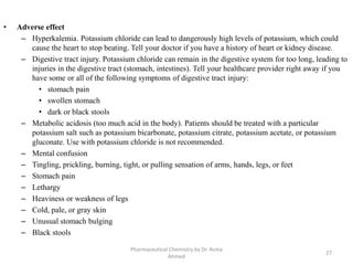 • Adverse effect
– Hyperkalemia. Potassium chloride can lead to dangerously high levels of potassium, which could
cause the heart to stop beating. Tell your doctor if you have a history of heart or kidney disease.
– Digestive tract injury. Potassium chloride can remain in the digestive system for too long, leading to
injuries in the digestive tract (stomach, intestines). Tell your healthcare provider right away if you
have some or all of the following symptoms of digestive tract injury:
• stomach pain
• swollen stomach
• dark or black stools
– Metabolic acidosis (too much acid in the body). Patients should be treated with a particular
potassium salt such as potassium bicarbonate, potassium citrate, potassium acetate, or potassium
gluconate. Use with potassium chloride is not recommended.
– Mental confusion
– Tingling, prickling, burning, tight, or pulling sensation of arms, hands, legs, or feet
– Stomach pain
– Lethargy
– Heaviness or weakness of legs
– Cold, pale, or gray skin
– Unusual stomach bulging
– Black stools
Pharmaceutical Chemistry by Dr. Asma
Ahmed
27
 