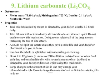 9. Lithium carbonate (Li2CO3)
• Occurrence:
• Molar mass: 73.891 g/mol; Melting point: 723 °C; Density: 2.11 g/cm³;
Soluble in: Water
• Properties
• Take this medication by mouth as directed by your doctor, usually 2-3 times
daily.
• Take lithium with or immediately after meals to lessen stomach upset. Do not
crush or chew this medication. Doing so can release all of the drug at once,
increasing the risk of side effects.
• Also, do not split the tablets unless they have a score line and your doctor or
pharmacist tells you to do so.
• Swallow the whole or split tablet without crushing or chewing.
• Drink 8 to 12 glasses (8 ounces or 240 milliliters each) of water or other fluid
each day, and eat a healthy diet with normal amounts of salt (sodium) as
directed by your doctor or dietician while taking this medication.
• Large changes in the amount of salt in diet may change your
lithium blood levels. Do not change the amount of salt in diet unless doctor tells
to do so.
29
Pharmaceutical Chemistry by Dr. Asma
Ahmed
 