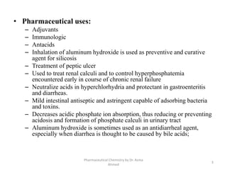 • Pharmaceutical uses:
– Adjuvants
– Immunologic
– Antacids
– Inhalation of aluminum hydroxide is used as preventive and curative
agent for silicosis
– Treatment of peptic ulcer
– Used to treat renal calculi and to control hyperphosphatemia
encountered early in course of chronic renal failure
– Neutralize acids in hyperchlorhydria and protectant in gastroenteritis
and diarrheas.
– Mild intestinal antiseptic and astringent capable of adsorbing bacteria
and toxins.
– Decreases acidic phosphate ion absorption, thus reducing or preventing
acidosis and formation of phosphate calculi in urinary tract
– Aluminum hydroxide is sometimes used as an antidiarrheal agent,
especially when diarrhea is thought to be caused by bile acids;
3
Pharmaceutical Chemistry by Dr. Asma
Ahmed
 