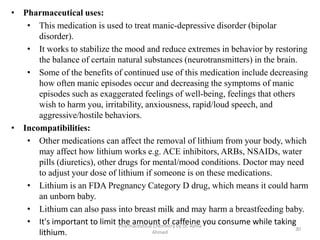 Pharmaceutical Chemistry by Dr. Asma
Ahmed
30
• Pharmaceutical uses:
• This medication is used to treat manic-depressive disorder (bipolar
disorder).
• It works to stabilize the mood and reduce extremes in behavior by restoring
the balance of certain natural substances (neurotransmitters) in the brain.
• Some of the benefits of continued use of this medication include decreasing
how often manic episodes occur and decreasing the symptoms of manic
episodes such as exaggerated feelings of well-being, feelings that others
wish to harm you, irritability, anxiousness, rapid/loud speech, and
aggressive/hostile behaviors.
• Incompatibilities:
• Other medications can affect the removal of lithium from your body, which
may affect how lithium works e.g. ACE inhibitors, ARBs, NSAIDs, water
pills (diuretics), other drugs for mental/mood conditions. Doctor may need
to adjust your dose of lithium if someone is on these medications.
• Lithium is an FDA Pregnancy Category D drug, which means it could harm
an unborn baby.
• Lithium can also pass into breast milk and may harm a breastfeeding baby.
• It's important to limit the amount of caffeine you consume while taking
lithium.
 