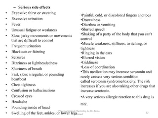 – Serious side effects
• Excessive thirst or sweating
• Excessive urination
• Fever
• Unusual fatigue or weakness
• Slow, jerky movements or movements
that are difficult to control
• Frequent urination
• Blackouts or fainting
• Seizures
• Dizziness or lightheadedness
• Shortness of breath
• Fast, slow, irregular, or pounding
heartbeat
• Chest tightness
• Confusion or hallucinations
• Crossed eyes
• Headache
• Pounding inside of head
• Swelling of the feet, ankles, or lower legs
Pharmaceutical Chemistry by Dr. Asma
Ahmed
32
•Painful, cold, or discolored fingers and toes
•Drowsiness
•Diarrhea or vomiting
•Slurred speech
•Shaking of a party of the body that you can't
control
•Muscle weakness, stiffness, twitching, or
tightness
•Ringing in the ears
•Blurred vision
•Giddiness
•Loss of coordination
•This medication may increase serotonin and
rarely cause a very serious condition
called serotonin syndrome/toxicity. The risk
increases if you are also taking other drugs that
increase serotonin.
•A very serious allergic reaction to this drug is
rare.
 