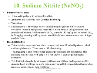 10. Sodium Nitrite (NaNO2)
• Pharmaceutical uses:
– It is used together with sodium thiosulfate
– Antidotes and is used to treat Cyanide Poisoning.
– Vasodilator
– Sodium nitrite is known for its role in inhibiting the growth of Clostridium
botulinum spores in refrigerated meats BUT it can be toxic in high amounts for
animals and humans. Sodium nitrite's LD50 in rats is 180 mg/kg and its human LDLo
is 71 mg/kg, meaning a 65 kg person would likely have to consume at least 4.6 g to
result in death..
• Incompatibilities:
– This medicine may cause low blood pressure and a red blood cell problem called
methemoglobinemia. These may be life-threatening.
– This medicine is only for use when cyanide poisoning is life-threatening. This
medicine must be used with care if it is not known if cyanide poisoning has
happened.
– Tell doctor if inhaled a lot of smoke or if have any of these health problems like
Anemia, heart problems, lack of a certain enzyme called congenital methemoglobin
reductase deficiency, or lung problems.
34
Pharmaceutical Chemistry by Dr. Asma
Ahmed
 