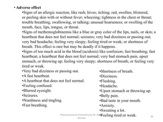 Pharmaceutical Chemistry by Dr. Asma
Ahmed
36
• Adverse effect
•Signs of an allergic reaction, like rash; hives; itching; red, swollen, blistered,
or peeling skin with or without fever; wheezing; tightness in the chest or throat;
trouble breathing, swallowing, or talking; unusual hoarseness; or swelling of the
mouth, face, lips, tongue, or throat.
•Signs of methemoglobinemia like a blue or gray color of the lips, nails, or skin; a
heartbeat that does not feel normal; seizures; very bad dizziness or passing out;
very bad headache; feeling very sleepy; feeling tired or weak; or shortness of
breath. This effect is rare but may be deadly if it happens.
•Signs of too much acid in the blood (acidosis) like confusion; fast breathing; fast
heartbeat; a heartbeat that does not feel normal; very bad stomach pain, upset
stomach, or throwing up; feeling very sleepy; shortness of breath; or feeling very
tired or weak.
•Very bad dizziness or passing out.
•A fast heartbeat.
•A heartbeat that does not feel normal.
•Feeling confused.
•Blurred eyesight.
•Seizures.
•Numbness and tingling.
•Fast breathing.
•Shortness of breath.
•Dizziness.
•Flushing.
•Headache.
•Upset stomach or throwing up.
•Belly pain.
•Bad taste in your mouth.
•Anxiety.
•Sweating a lot.
•Feeling tired or weak.
 