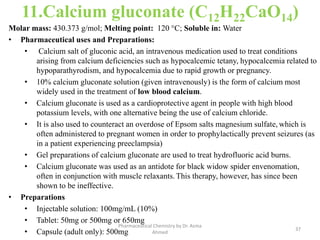 11.Calcium gluconate (C12H22CaO14)
Molar mass: 430.373 g/mol; Melting point: 120 °C; Soluble in: Water
• Pharmaceutical uses and Preparations:
• Calcium salt of gluconic acid, an intravenous medication used to treat conditions
arising from calcium deficiencies such as hypocalcemic tetany, hypocalcemia related to
hypoparathyrodism, and hypocalcemia due to rapid growth or pregnancy.
• 10% calcium gluconate solution (given intravenously) is the form of calcium most
widely used in the treatment of low blood calcium.
• Calcium gluconate is used as a cardioprotective agent in people with high blood
potassium levels, with one alternative being the use of calcium chloride.
• It is also used to counteract an overdose of Epsom salts magnesium sulfate, which is
often administered to pregnant women in order to prophylactically prevent seizures (as
in a patient experiencing preeclampsia)
• Gel preparations of calcium gluconate are used to treat hydrofluoric acid burns.
• Calcium gluconate was used as an antidote for black widow spider envenomation,
often in conjunction with muscle relaxants. This therapy, however, has since been
shown to be ineffective.
• Preparations
• Injectable solution: 100mg/mL (10%)
• Tablet: 50mg or 500mg or 650mg
• Capsule (adult only): 500mg 37
Pharmaceutical Chemistry by Dr. Asma
Ahmed
 
