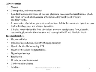 • Adverse effect
• Nausea
• Constipation, and upset stomach
• Rapid intravenous injections of calcium gluconate may cause hypercalcaemia, which
can result in vasodilation, cardiac arrhythmias, decreased blood pressure,
and bradycardia.
• Extravasation of calcium gluconate can lead to cellulitis. Intramuscular injections may
lead to local necrosis and abscess formation.
• It is also reported that this form of calcium increases renal plasma flow, diuresis,
natriuresis, glomerular filtration rate, and prostaglandin E2 and F1-alpha levels.
• Incompatibilities:
• Hypersensitivity
• Intramuscular/subcutaneous (IM/SC) administration
• Ventricular fibrillation during CPR
• High blood calcium (hypercalcemia)
• Digoxin poisonings
• Sarcoidosis
• Hepatic or renal impairment
• Cardiovascular disease
• Acidosis
38
Pharmaceutical Chemistry by Dr. Asma
Ahmed
 