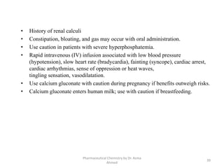 Pharmaceutical Chemistry by Dr. Asma
Ahmed
39
• History of renal calculi
• Constipation, bloating, and gas may occur with oral administration.
• Use caution in patients with severe hyperphosphatemia.
• Rapid intravenous (IV) infusion associated with low blood pressure
(hypotension), slow heart rate (bradycardia), fainting (syncope), cardiac arrest,
cardiac arrhythmias, sense of oppression or heat waves,
tingling sensation, vasodilatation.
• Use calcium gluconate with caution during pregnancy if benefits outweigh risks.
• Calcium gluconate enters human milk; use with caution if breastfeeding.
 