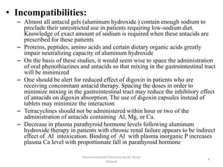 • Incompatibilities:
– Almost all antacid gels (aluminum hydroxide ) contain enough sodium to
preclude their unrestricted use in patients requiring low-sodium diet.
Knowledge of exact amount of sodium is required when these antacids are
prescribed for these patients
– Proteins, peptides, amino acids and certain dietary organic acids greatly
impair neutralizing capacity of aluminum hydroxide
– On the basis of these studies, it would seem wise to space the administration
of oral phenothiazines and antacids so that mixing in the gastrointestinal tract
will be minimized
– One should be alert for reduced effect of digoxin in patients who are
receiving concomitant antacid therapy. Spacing the doses in order to
minimize mixing in the gastrointestinal tract may reduce the inhibitory effect
of antacids on digoxin absorption. The use of digoxin capsules instead of
tablets may minimize the interaction
– Tetracyclines should not be administered within hour or two of the
administration of antacids containing Al, Mg, or Ca.
– Decrease in plasma parathyroid hormone levels following aluminum
hydroxide therapy in patients with chronic renal failure appears to be indirect
effect of Al intoxication. Binding of Al with plasma inorganic P increases
plasma Ca level with proportionate fall in parathyroid hormone
4
Pharmaceutical Chemistry by Dr. Asma
Ahmed
 