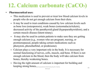 12. Calcium carbonate (CaCO3)
• Pharmaceutical uses:
– This medication is used to prevent or treat low blood calcium levels in
people who do not get enough calcium from their diets.
– It may be used to treat conditions caused by low calcium levels such
as bone loss (osteoporosis), weak bones (osteomalacia/rickets),
decreased activity of the parathyroid gland (hypoparathyroidism), and a
certain muscle disease (latent tetany).
– It may also be used in certain patients to make sure they are getting
enough calcium (e.g., women who are pregnant, nursing, or
postmenopausal, people taking certain medications such as
phenytoin, phenobarbital, or prednisone).
– Calcium plays a very important role in the body. It is necessary for
normal functioning of nerves, cells, muscle, and bone. If there is not
enough calcium in the blood, then the body will take calcium from
bones, thereby weakening bones.
– Having the right amount of calcium is important for building and
keeping strong bones.
40
Pharmaceutical Chemistry by Dr. Asma
Ahmed
 