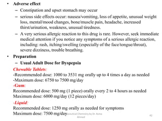 • Adverse effect
– Constipation and upset stomach may occur
– serious side effects occur: nausea/vomiting, loss of appetite, unusual weight
loss, mental/mood changes, bone/muscle pain, headache, increased
thirst/urination, weakness, unusual tiredness.
– A very serious allergic reaction to this drug is rare. However, seek immediate
medical attention if you notice any symptoms of a serious allergic reaction,
including: rash, itching/swelling (especially of the face/tongue/throat),
severe dizziness, trouble breathing.
• Preparation
– Usual Adult Dose for Dyspepsia
Chewable Tablets:
-Recommended dose: 1000 to 3531 mg orally up to 4 times a day as needed
-Maximum dose: 6750 to 7500 mg/day
-Gum:
Recommended dose: 500 mg (1 piece) orally every 2 to 4 hours as needed
Maximum dose: 6000 mg/day (12 pieces/day)
-Liquid:
Recommended dose: 1250 mg orally as needed for symptoms
Maximum dose: 7500 mg/day 42
Pharmaceutical Chemistry by Dr. Asma
Ahmed
 