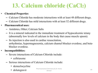 13. Calcium chloride (CaCl2)
• Chemical Properties
– Calcium Chloride has moderate interactions with at least 48 different drugs.
– Calcium Chloride has mild interactions with at least 52 different drugs.
• Pharmaceutical uses:
– Antidotes, Other; Calcium Salts
– It is a mineral indicated in the immediate treatment of hypocalcemic tetany
(abnormally low levels of calcium in the body that cause muscle spasm).
– Its injection is also used in cardiac resuscitation,
arrhythmias, hypermagnesemia, calcium channel blocker overdose, and beta-
blocker overdose.
• Incompatibilities:
– Severe interactions of Calcium Chloride include:
• ceftriaxone
– Serious interactions of Calcium Chloride include:
• demeclocycline
• dolutegravir 44
Pharmaceutical Chemistry by Dr. Asma
Ahmed
 