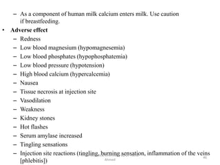 – As a component of human milk calcium enters milk. Use caution
if breastfeeding.
• Adverse effect
– Redness
– Low blood magnesium (hypomagnesemia)
– Low blood phosphates (hypophosphatemia)
– Low blood pressure (hypotension)
– High blood calcium (hypercalcemia)
– Nausea
– Tissue necrosis at injection site
– Vasodilation
– Weakness
– Kidney stones
– Hot flashes
– Serum amylase increased
– Tingling sensations
– Injection site reactions (tingling, burning sensation, inflammation of the veins
[phlebitis])
Pharmaceutical Chemistry by Dr. Asma
Ahmed
46
 