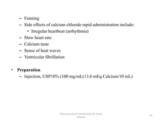 – Fainting
– Side effects of calcium chloride rapid administration include:
• Irregular heartbeat (arrhythmia)
– Slow heart rate
– Calcium taste
– Sense of heat waves
– Ventricular fibrillation
• Preparation
– Injection, USP10% (100 mg/mL(13.6 mEq Calcium/10 mL)
Pharmaceutical Chemistry by Dr. Asma
Ahmed
47
 