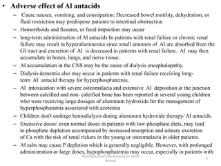 • Adverse effect of Al antacids
– Cause nausea, vomiting, and constipation; Decreased bowel motility, dehydration, or
fluid restriction may predispose patients to intestinal obstruction
– Hemorrhoids and fissures, or fecal impaction may occur
– long-term administration of Al antacids In patients with renal failure or chronic renal
failure may result in hyperaluminemia since small amounts of Al are absorbed from the
GI tract and excretion of Al is decreased in patients with renal failure. Al may then
accumulate in bones, lungs, and nerve tissue.
– Al accumulation in the CNS may be the cause of dialysis encephalopathy.
– Dialysis dementia also may occur in patients with renal failure receiving long-
term Al antacid therapy for hyperphosphatemia.
– Al intoxication with severe osteomalacia and extensive Al deposition at the junction
between calcified and non- calcified bone has been reported in several young children
who were receiving large dosages of aluminum hydroxide for the management of
hyperphosphatemia associated with azotemia
– Children don't undergo hemodialysis during aluminum hydroxide therapy/ Al antacids.
– Excessive doses/ even normal doses in patients with low-phosphate diets, may lead
to phosphate depletion accompanied by increased resorption and urinary excretion
of Ca with the risk of renal rickets in the young or osteomalacia in older patients.
– Al salts may cause P depletion which is generally negligible. However, with prolonged
administration or large doses, hypophosphatemia may occur, especially in patients with
5
Pharmaceutical Chemistry by Dr. Asma
Ahmed
 