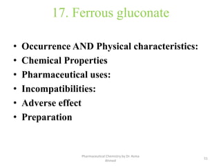 17. Ferrous gluconate
• Occurrence AND Physical characteristics:
• Chemical Properties
• Pharmaceutical uses:
• Incompatibilities:
• Adverse effect
• Preparation
51
Pharmaceutical Chemistry by Dr. Asma
Ahmed
 