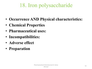 18. Iron polysaccharide
• Occurrence AND Physical characteristics:
• Chemical Properties
• Pharmaceutical uses:
• Incompatibilities:
• Adverse effect
• Preparation
52
Pharmaceutical Chemistry by Dr. Asma
Ahmed
 