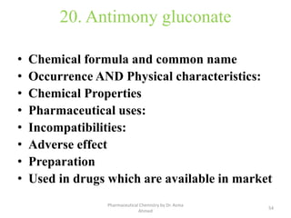 20. Antimony gluconate
• Chemical formula and common name
• Occurrence AND Physical characteristics:
• Chemical Properties
• Pharmaceutical uses:
• Incompatibilities:
• Adverse effect
• Preparation
• Used in drugs which are available in market
54
Pharmaceutical Chemistry by Dr. Asma
Ahmed
 