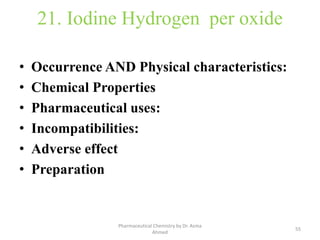21. Iodine Hydrogen per oxide
• Occurrence AND Physical characteristics:
• Chemical Properties
• Pharmaceutical uses:
• Incompatibilities:
• Adverse effect
• Preparation
55
Pharmaceutical Chemistry by Dr. Asma
Ahmed
 