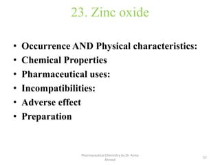23. Zinc oxide
• Occurrence AND Physical characteristics:
• Chemical Properties
• Pharmaceutical uses:
• Incompatibilities:
• Adverse effect
• Preparation
57
Pharmaceutical Chemistry by Dr. Asma
Ahmed
 