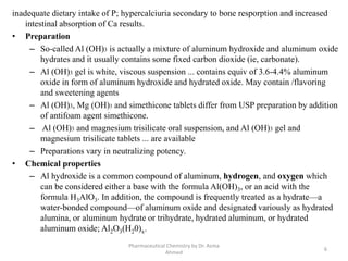 inadequate dietary intake of P; hypercalciuria secondary to bone resporption and increased
intestinal absorption of Ca results.
• Preparation
– So-called Al (OH)3 is actually a mixture of aluminum hydroxide and aluminum oxide
hydrates and it usually contains some fixed carbon dioxide (ie, carbonate).
– Al (OH)3 gel is white, viscous suspension ... contains equiv of 3.6-4.4% aluminum
oxide in form of aluminum hydroxide and hydrated oxide. May contain /flavoring
and sweetening agents
– Al (OH)3, Mg (OH)3 and simethicone tablets differ from USP preparation by addition
of antifoam agent simethicone.
– Al (OH)3 and magnesium trisilicate oral suspension, and Al (OH)3 gel and
magnesium trisilicate tablets ... are available
– Preparations vary in neutralizing potency.
• Chemical properties
– Al hydroxide is a common compound of aluminum, hydrogen, and oxygen which
can be considered either a base with the formula Al(OH)3, or an acid with the
formula H3AlO3. In addition, the compound is frequently treated as a hydrate—a
water-bonded compound—of aluminum oxide and designated variously as hydrated
alumina, or aluminum hydrate or trihydrate, hydrated aluminum, or hydrated
aluminum oxide; Al2O3(H20)x.
6
Pharmaceutical Chemistry by Dr. Asma
Ahmed
 