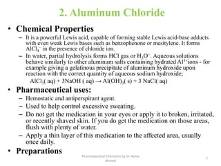 2. Aluminum Chloride
• Chemical Properties
– It is a powerful Lewis acid, capable of forming stable Lewis acid-base adducts
with even weak Lewis bases such as benzophenone or mesitylene. It forms
AlCl4
− in the presence of chloride ion.
– In water, partial hydrolysis forms HCl gas or H3O+. Aqueous solutions
behave similarly to other aluminum salts containing hydrated Al3+ions - for
example giving a gelatinous precipitate of aluminum hydroxide upon
reaction with the correct quantity of aqueous sodium hydroxide;
AlCl3( aq) + 3NaOH ( aq) → Al(OH)3( s) + 3 NaCl( aq)
• Pharmaceutical uses:
– Hemostatic and antiperspirant agent.
– Used to help control excessive sweating.
– Do not get the medication in your eyes or apply it to broken, irritated,
or recently shaved skin. If you do get the medication on those areas,
flush with plenty of water.
– Apply a thin layer of this medication to the affected area, usually
once daily.
• Preparations
7
Pharmaceutical Chemistry by Dr. Asma
Ahmed
 