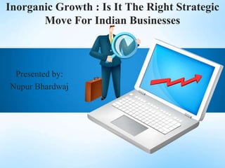 Inorganic Growth : Is It The Right Strategic
Move For Indian Businesses

Presented by:
Nupur Bhardwaj

 