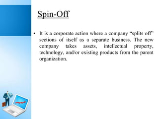 Spin-Off
• It is a corporate action where a company “splits off”
sections of itself as a separate business. The new
company takes assets, intellectual property,
technology, and/or existing products from the parent
organization.

 