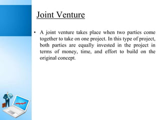 Joint Venture
• A joint venture takes place when two parties come
together to take on one project. In this type of project,
both parties are equally invested in the project in
terms of money, time, and effort to build on the
original concept.

 