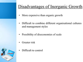 Disadvantages of Inorganic Growth
• More expensive than organic growth
• Difficult to combine different organisational cultures
and management styles
• Possibility of diseconomies of scale
• Greater risk

• Difficult to control

 
