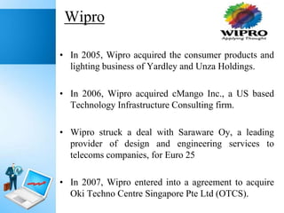 Wipro
• In 2005, Wipro acquired the consumer products and
lighting business of Yardley and Unza Holdings.
• In 2006, Wipro acquired cMango Inc., a US based
Technology Infrastructure Consulting firm.
• Wipro struck a deal with Saraware Oy, a leading
provider of design and engineering services to
telecoms companies, for Euro 25
• In 2007, Wipro entered into a agreement to acquire
Oki Techno Centre Singapore Pte Ltd (OTCS).

 