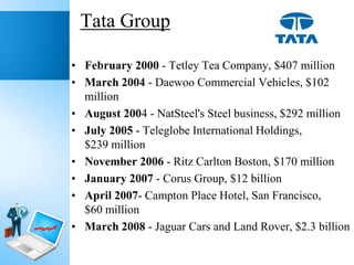 Tata Group
• February 2000 - Tetley Tea Company, $407 million
• March 2004 - Daewoo Commercial Vehicles, $102
million
• August 2004 - NatSteel's Steel business, $292 million
• July 2005 - Teleglobe International Holdings,
$239 million
• November 2006 - Ritz Carlton Boston, $170 million
• January 2007 - Corus Group, $12 billion
• April 2007- Campton Place Hotel, San Francisco,
$60 million
• March 2008 - Jaguar Cars and Land Rover, $2.3 billion

 
