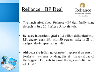 Reliance - BP Deal
• The much talked about Reliance – BP deal finally came
through in July 2011 after a 5 month wait.
• Reliance Industries signed a 7.2 billion dollar deal with
UK energy giant BP, with 30 percent stake in 21 oil
and gas blocks operated in India.
• Although the Indian government’s approval on two oil
blocks still remains pending, this still makes it one of
the biggest FDI deals to come through in India Inc in
2011-12-31.

 