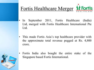 Fortis Healthcare Merger
• In September 2011, Fortis Healthcare (India)
Ltd, merged with Fortis Healthcare International Pte
Ltd.
• This made Fortis Asia’s top healthcare provider with
the approximate total revenue pegged at Rs. 4,800
crore.
• Fortis India also bought the entire stake of the
Singapore based Fortis International.

 