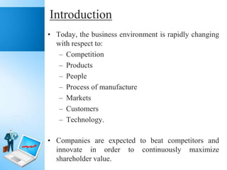Introduction
• Today, the business environment is rapidly changing
with respect to:
– Competition
– Products
– People
– Process of manufacture
– Markets
– Customers
– Technology.
• Companies are expected to beat competitors and
innovate in order to continuously maximize
shareholder value.

 