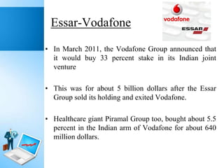 Essar-Vodafone
• In March 2011, the Vodafone Group announced that
it would buy 33 percent stake in its Indian joint
venture
• This was for about 5 billion dollars after the Essar
Group sold its holding and exited Vodafone.
• Healthcare giant Piramal Group too, bought about 5.5
percent in the Indian arm of Vodafone for about 640
million dollars.

 