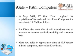 iGate – Patni Computers
• In May 2011, IT firm iGate completed its
acquisition of its midsized rival Patni Computers for
an estimated 1.2 billion dollars.
• For iGate, the main aim of this acquisition was to
increase its revenue, vertical capability and customer
base.
• iGate now holds an approximate stake of 82.5 percent
in Patni computers, now called iGate Patni.

 