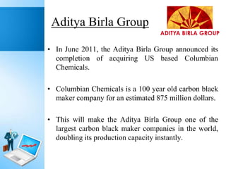Aditya Birla Group
• In June 2011, the Aditya Birla Group announced its
completion of acquiring US based Columbian
Chemicals.
• Columbian Chemicals is a 100 year old carbon black
maker company for an estimated 875 million dollars.
• This will make the Aditya Birla Group one of the
largest carbon black maker companies in the world,
doubling its production capacity instantly.

 