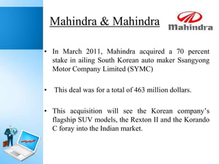 Mahindra & Mahindra
• In March 2011, Mahindra acquired a 70 percent
stake in ailing South Korean auto maker Ssangyong
Motor Company Limited (SYMC)
•

This deal was for a total of 463 million dollars.

• This acquisition will see the Korean company’s
flagship SUV models, the Rexton II and the Korando
C foray into the Indian market.

 