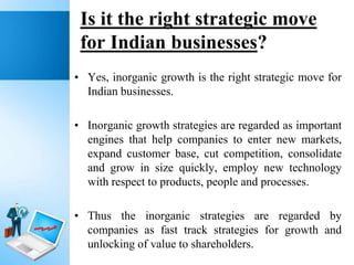 Is it the right strategic move
for Indian businesses?
• Yes, inorganic growth is the right strategic move for
Indian businesses.
• Inorganic growth strategies are regarded as important
engines that help companies to enter new markets,
expand customer base, cut competition, consolidate
and grow in size quickly, employ new technology
with respect to products, people and processes.

• Thus the inorganic strategies are regarded by
companies as fast track strategies for growth and
unlocking of value to shareholders.

 