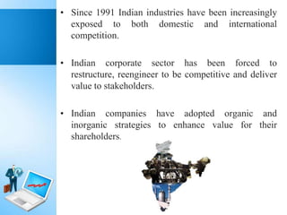 • Since 1991 Indian industries have been increasingly
exposed to both domestic and international
competition.
• Indian corporate sector has been forced to
restructure, reengineer to be competitive and deliver
value to stakeholders.
• Indian companies have adopted organic and
inorganic strategies to enhance value for their
shareholders.

 