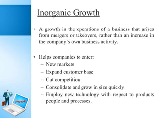 Inorganic Growth
• A growth in the operations of a business that arises
from mergers or takeovers, rather than an increase in
the company’s own business activity.
• Helps companies to enter:
– New markets
– Expand customer base
– Cut competition
– Consolidate and grow in size quickly
– Employ new technology with respect to products
people and processes.

 