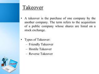 Takeover
• A takeover is the purchase of one company by the
another company. The term refers to the acquisition
of a public company whose shares are listed on a
stock exchange.
• Types of Takeover:
– Friendly Takeover
– Hostile Takeover
– Reverse Takeover

 