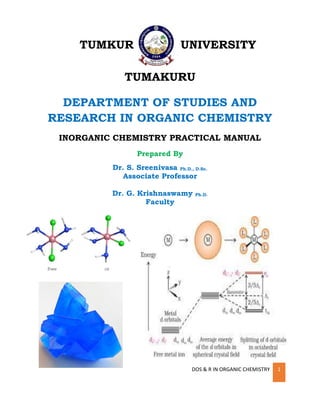 DOS & R IN ORGANIC CHEMISTRY 1
TUMKUR UNIVERSITY
TUMAKURU
DEPARTMENT OF STUDIES AND
RESEARCH IN ORGANIC CHEMISTRY
INORGANIC CHEMISTRY PRACTICAL MANUAL
Prepared By
Dr. S. Sreenivasa Ph.D., D.Sc.
Associate Professor
Dr. G. Krishnaswamy Ph.D.
Faculty
 