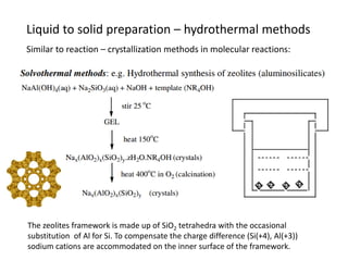 Liquid to solid preparation – hydrothermal methods
Similar to reaction – crystallization methods in molecular reactions:
The zeolites framework is made up of SiO2 tetrahedra with the occasional
substitution of Al for Si. To compensate the charge difference (Si(+4), Al(+3))
sodium cations are accommodated on the inner surface of the framework.
 
