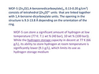 MOF-5 (Zn4O(1,4-benzenedicarboxylate)3, 0.13-0.20 g/cm3)
consists of tetrahedral [Zn4O]6+ units that are linked together
with 1,4-benzene-dicarboxylate units. The opening in the
structure is 9.3-13.8 Å depending on the orientation of the
ring.
MOF-5 can store a significant amount of hydrogen at low
temperature (77 K: 7.1 wt % (40 bar), 10 wt % (100 bar)).
While the hydrogen storage capacity in decent at 77 K (66
g/L), its ability to store hydrogen at room temperature is
significantly lower (9.1 g/L), which limits its use as
hydrogen storage medium
 