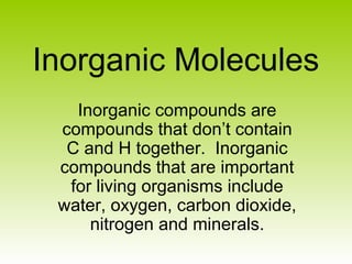 Inorganic Molecules
Inorganic compounds are
compounds that don’t contain
C and H together. Inorganic
compounds that are important
for living organisms include
water, oxygen, carbon dioxide,
nitrogen and minerals.
 